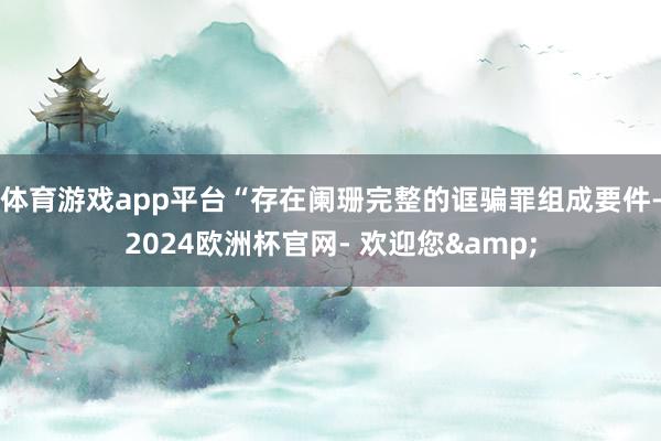 体育游戏app平台“存在阑珊完整的诓骗罪组成要件-2024欧洲杯官网- 欢迎您&