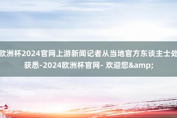 欧洲杯2024官网上游新闻记者从当地官方东谈主士处获悉-2024欧洲杯官网- 欢迎您&