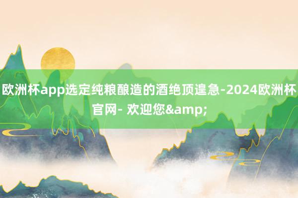 欧洲杯app选定纯粮酿造的酒绝顶遑急-2024欧洲杯官网- 欢迎您&