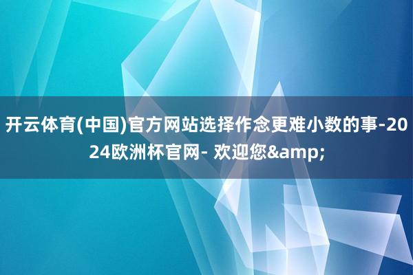 开云体育(中国)官方网站选择作念更难小数的事-2024欧洲杯官网- 欢迎您&