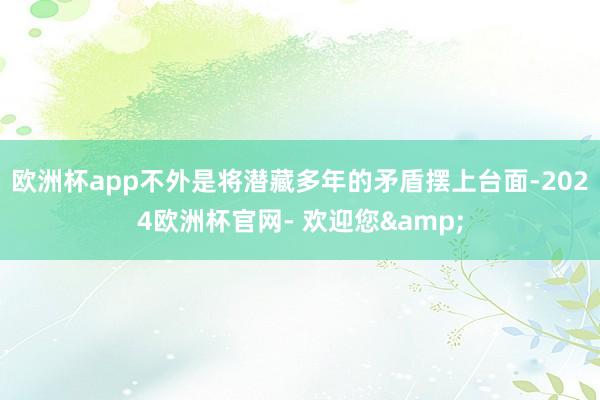 欧洲杯app不外是将潜藏多年的矛盾摆上台面-2024欧洲杯官网- 欢迎您&