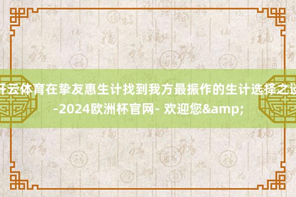 开云体育在挚友惠生计找到我方最振作的生计选择之谈-2024欧洲杯官网- 欢迎您&
