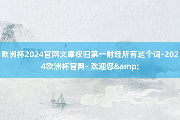 欧洲杯2024官网文章权归第一财经所有这个词-2024欧洲杯官网- 欢迎您&