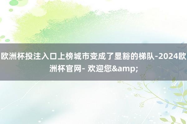 欧洲杯投注入口上榜城市变成了显豁的梯队-2024欧洲杯官网- 欢迎您&