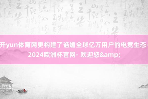开yun体育网更构建了谄媚全球亿万用户的电竞生态-2024欧洲杯官网- 欢迎您&