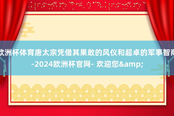 欧洲杯体育唐太宗凭借其果敢的风仪和超卓的军事智商-2024欧洲杯官网- 欢迎您&