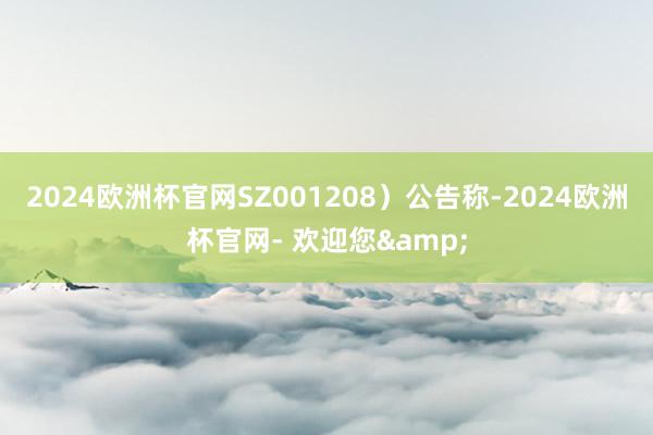 2024欧洲杯官网SZ001208）公告称-2024欧洲杯官网- 欢迎您&