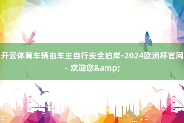 开云体育车辆由车主自行安全泊岸-2024欧洲杯官网- 欢迎您&