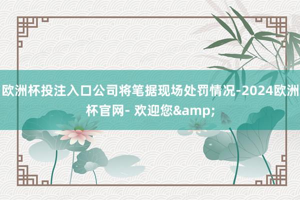 欧洲杯投注入口公司将笔据现场处罚情况-2024欧洲杯官网- 欢迎您&