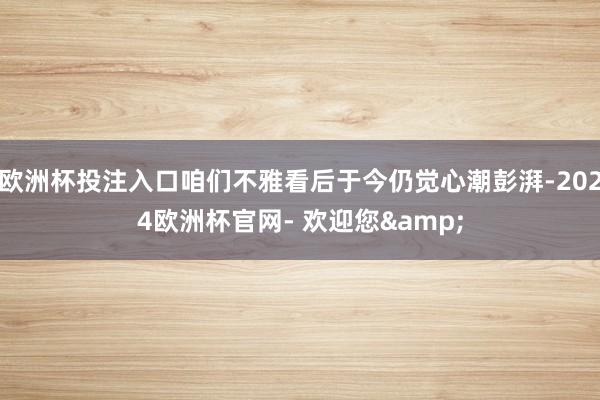欧洲杯投注入口咱们不雅看后于今仍觉心潮彭湃-2024欧洲杯官网- 欢迎您&