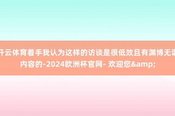 开云体育着手我认为这样的访谈是很低效且有渊博无谓内容的-2024欧洲杯官网- 欢迎您&