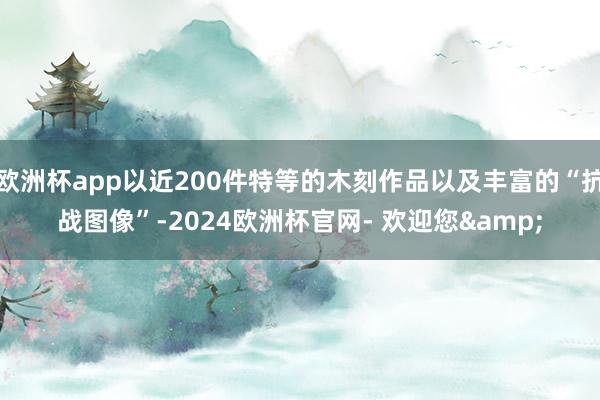 欧洲杯app以近200件特等的木刻作品以及丰富的“抗战图像”-2024欧洲杯官网- 欢迎您&