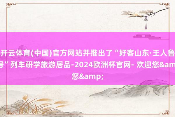 开云体育(中国)官方网站并推出了“好客山东·王人鲁1号”列车研学旅游居品-2024欧洲杯官网- 欢迎您&
