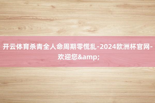 开云体育杀青全人命周期零慌乱-2024欧洲杯官网- 欢迎您&