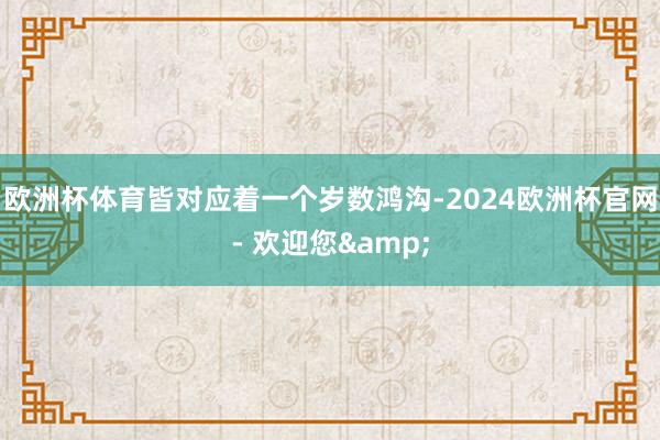 欧洲杯体育皆对应着一个岁数鸿沟-2024欧洲杯官网- 欢迎您&