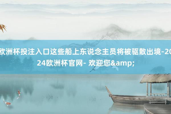 欧洲杯投注入口这些船上东说念主员将被驱散出境-2024欧洲杯官网- 欢迎您&