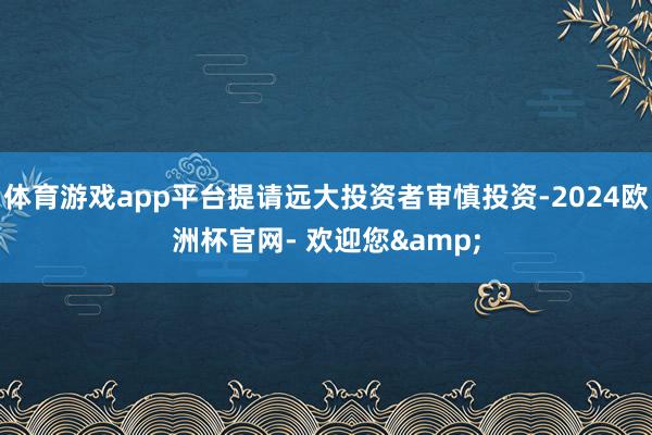 体育游戏app平台提请远大投资者审慎投资-2024欧洲杯官网- 欢迎您&