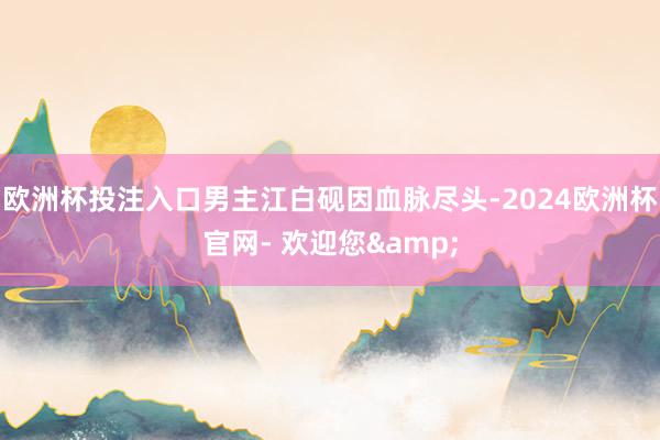 欧洲杯投注入口男主江白砚因血脉尽头-2024欧洲杯官网- 欢迎您&