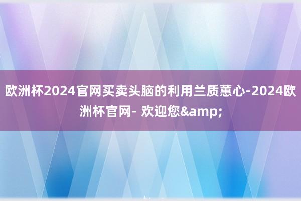 欧洲杯2024官网买卖头脑的利用兰质蕙心-2024欧洲杯官网- 欢迎您&
