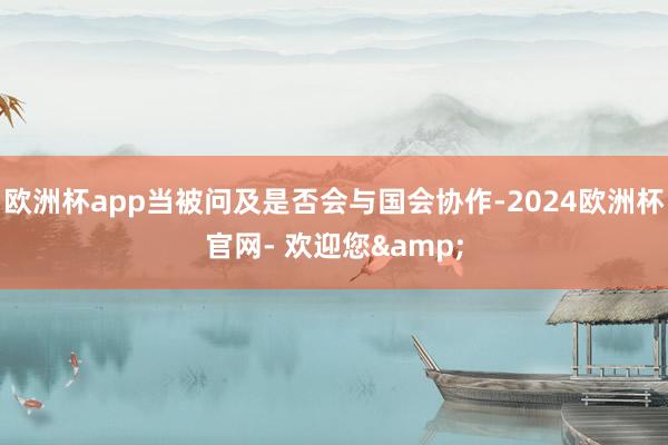 欧洲杯app当被问及是否会与国会协作-2024欧洲杯官网- 欢迎您&