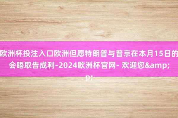 欧洲杯投注入口欧洲但愿特朗普与普京在本月15日的会晤取告成利-2024欧洲杯官网- 欢迎您&