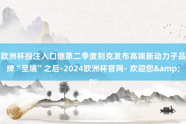 欧洲杯投注入口　　继第二季度别克发布高端新动力子品牌“至境”之后-2024欧洲杯官网- 欢迎您&