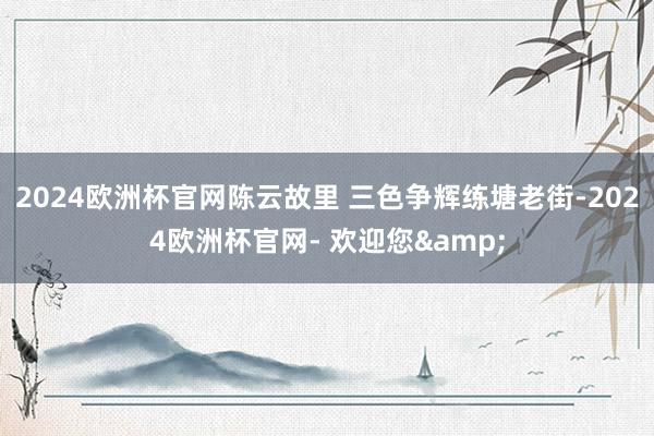 2024欧洲杯官网陈云故里 三色争辉练塘老街-2024欧洲杯官网- 欢迎您&