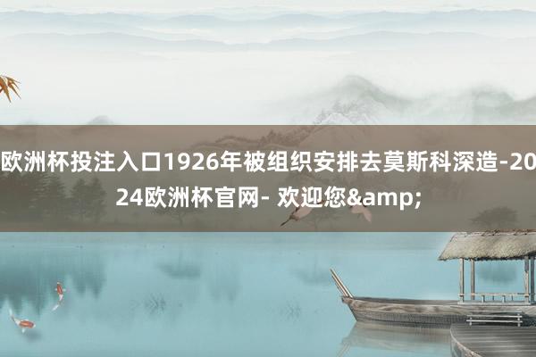 欧洲杯投注入口1926年被组织安排去莫斯科深造-2024欧洲杯官网- 欢迎您&