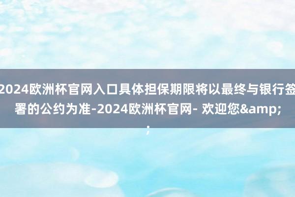 2024欧洲杯官网入口具体担保期限将以最终与银行签署的公约为准-2024欧洲杯官网- 欢迎您&