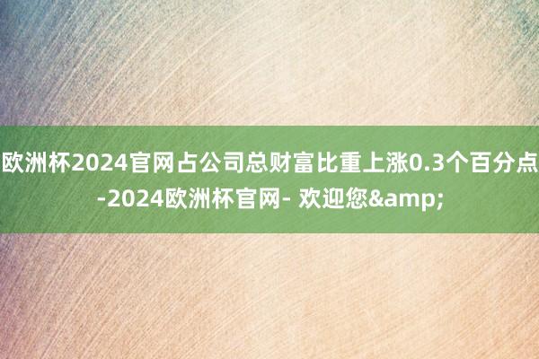 欧洲杯2024官网占公司总财富比重上涨0.3个百分点-2024欧洲杯官网- 欢迎您&