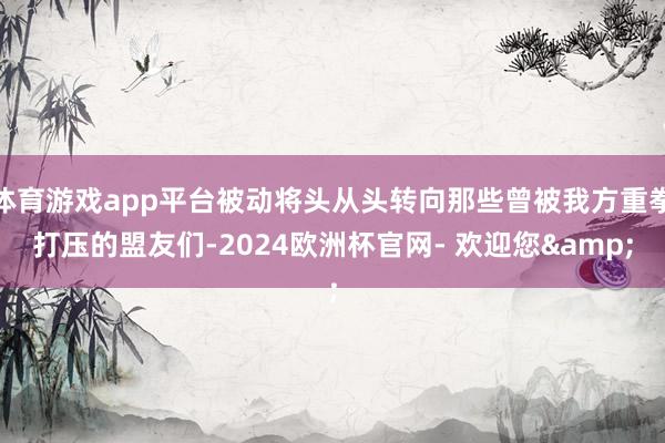 体育游戏app平台被动将头从头转向那些曾被我方重拳打压的盟友们-2024欧洲杯官网- 欢迎您&