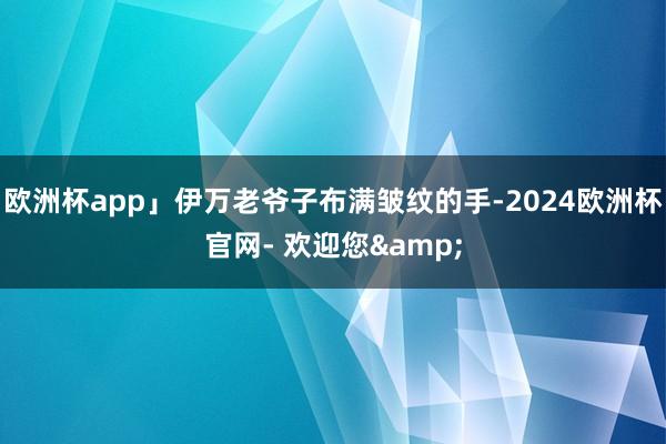 欧洲杯app」伊万老爷子布满皱纹的手-2024欧洲杯官网- 欢迎您&
