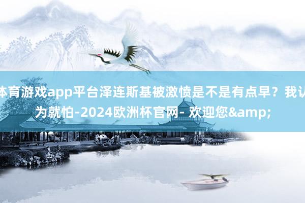 体育游戏app平台泽连斯基被激愤是不是有点早？我认为就怕-2024欧洲杯官网- 欢迎您&