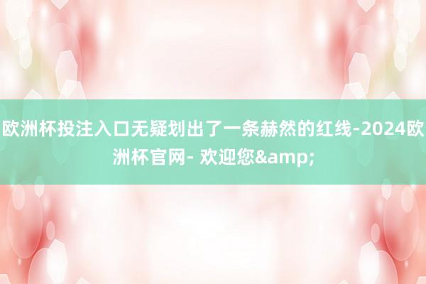 欧洲杯投注入口无疑划出了一条赫然的红线-2024欧洲杯官网- 欢迎您&