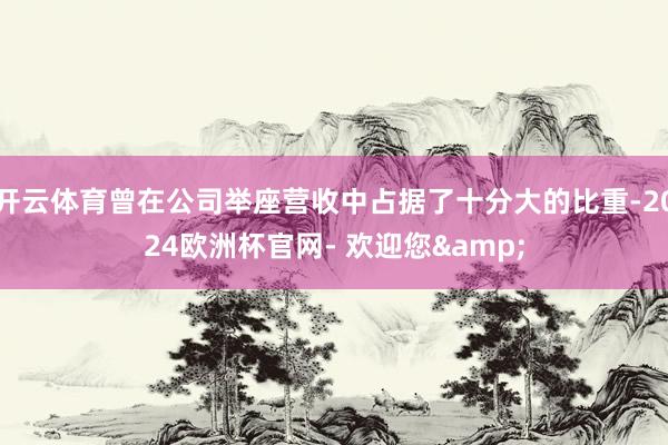 开云体育曾在公司举座营收中占据了十分大的比重-2024欧洲杯官网- 欢迎您&