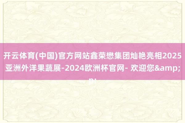 开云体育(中国)官方网站鑫荣懋集团灿艳亮相2025亚洲外洋果蔬展-2024欧洲杯官网- 欢迎您&