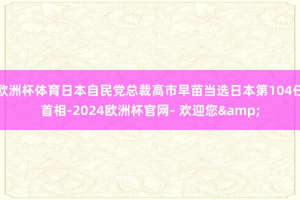 欧洲杯体育日本自民党总裁高市早苗当选日本第104任首相-2024欧洲杯官网- 欢迎您&