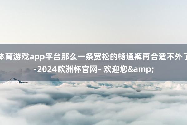 体育游戏app平台那么一条宽松的畅通裤再合适不外了-2024欧洲杯官网- 欢迎您&