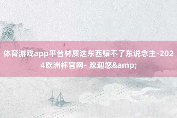 体育游戏app平台材质这东西骗不了东说念主-2024欧洲杯官网- 欢迎您&