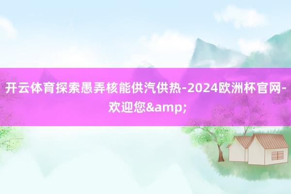 开云体育探索愚弄核能供汽供热-2024欧洲杯官网- 欢迎您&