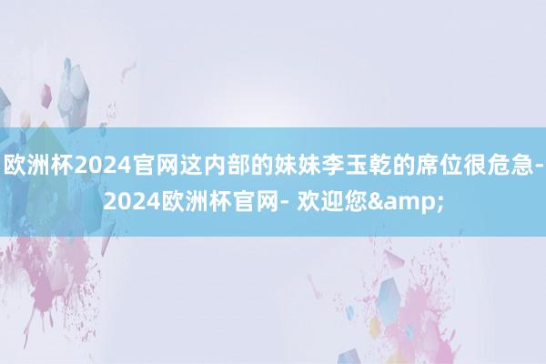 欧洲杯2024官网这内部的妹妹李玉乾的席位很危急-2024欧洲杯官网- 欢迎您&