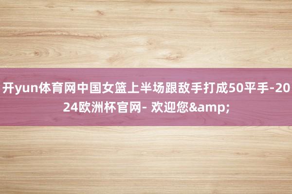 开yun体育网中国女篮上半场跟敌手打成50平手-2024欧洲杯官网- 欢迎您&