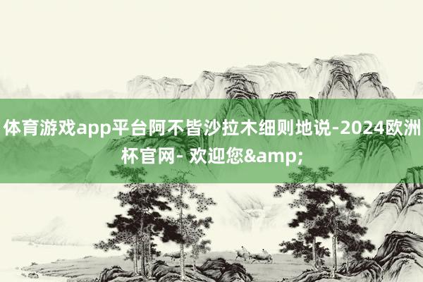 体育游戏app平台阿不皆沙拉木细则地说-2024欧洲杯官网- 欢迎您&