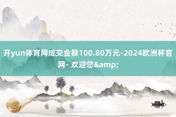 开yun体育网成交金额100.80万元-2024欧洲杯官网- 欢迎您&