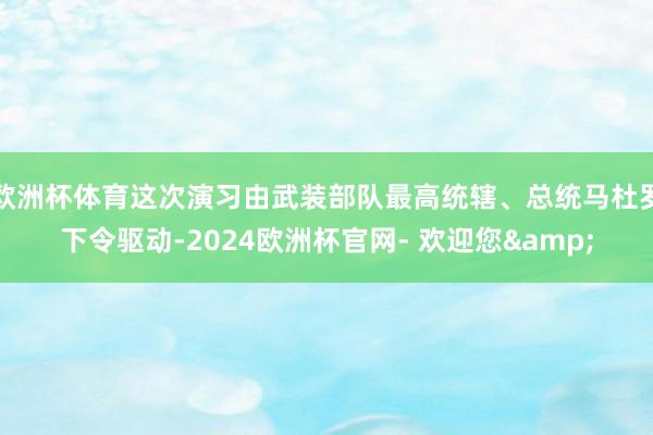 欧洲杯体育这次演习由武装部队最高统辖、总统马杜罗下令驱动-2024欧洲杯官网- 欢迎您&
