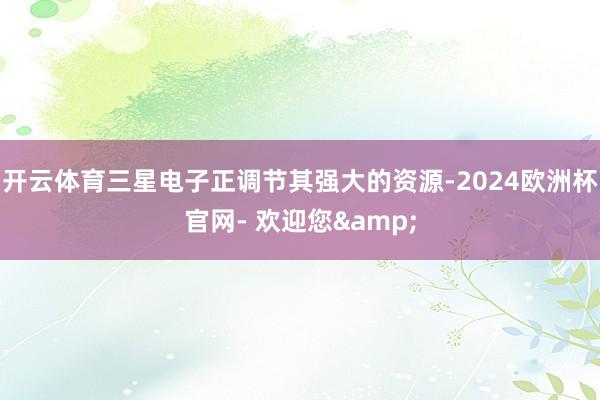 开云体育三星电子正调节其强大的资源-2024欧洲杯官网- 欢迎您&