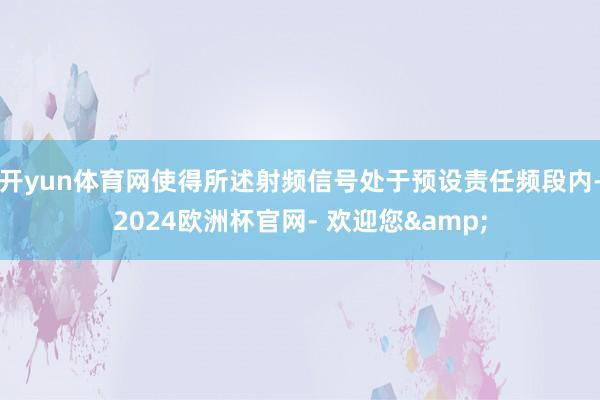 开yun体育网使得所述射频信号处于预设责任频段内-2024欧洲杯官网- 欢迎您&