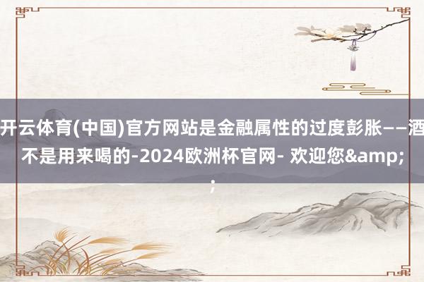 开云体育(中国)官方网站是金融属性的过度彭胀——酒不是用来喝的-2024欧洲杯官网- 欢迎您&