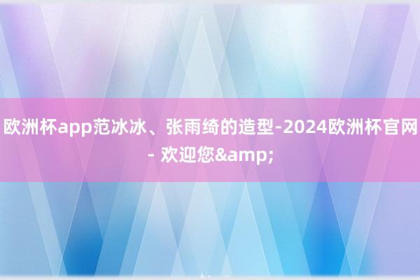 欧洲杯app范冰冰、张雨绮的造型-2024欧洲杯官网- 欢迎您&