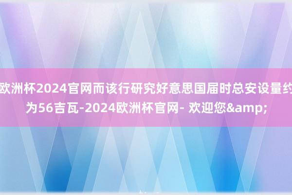 欧洲杯2024官网而该行研究好意思国届时总安设量约为56吉瓦-2024欧洲杯官网- 欢迎您&